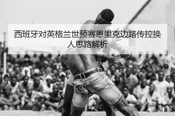 西班牙对英格兰世预赛恩里克边路传控换人思路解析